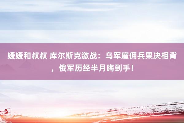 媛媛和叔叔 库尔斯克激战：乌军雇佣兵果决相背，俄军历经半月晦到手！