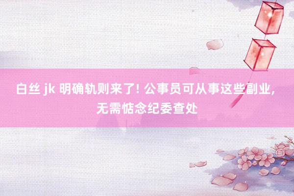 白丝 jk 明确轨则来了! 公事员可从事这些副业， 无需惦念纪委查处