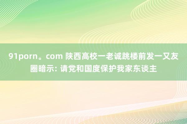 91porn。com 陕西高校一老诚跳楼前发一又友圈暗示: 请党和国度保护我家东谈主