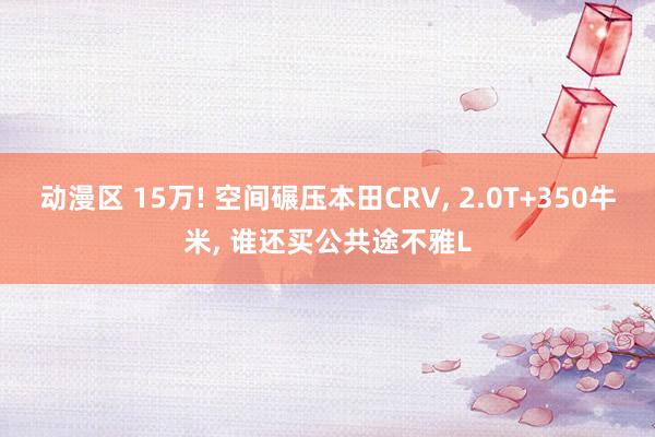 动漫区 15万! 空间碾压本田CRV， 2.0T+350牛米， 谁还买公共途不雅L