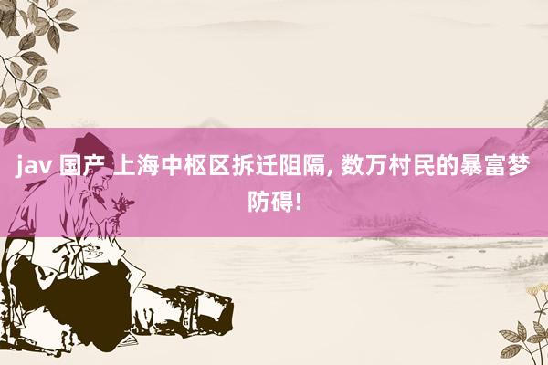 jav 国产 上海中枢区拆迁阻隔， 数万村民的暴富梦防碍!