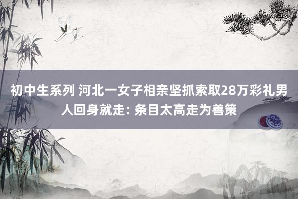 初中生系列 河北一女子相亲坚抓索取28万彩礼男人回身就走: 条目太高走为善策