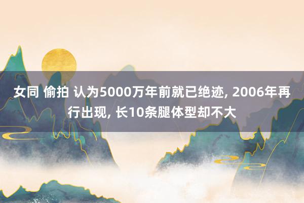 女同 偷拍 认为5000万年前就已绝迹， 2006年再行出现， 长10条腿体型却不大