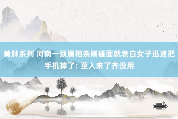 黄胖系列 河南一须眉相亲刚碰面就表白女子迅速把手机摔了: 至人来了齐没用