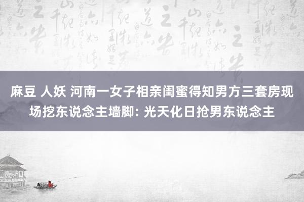 麻豆 人妖 河南一女子相亲闺蜜得知男方三套房现场挖东说念主墙脚: 光天化日抢男东说念主