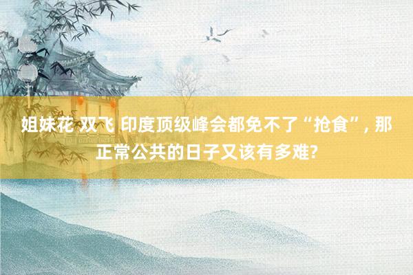 姐妹花 双飞 印度顶级峰会都免不了“抢食”， 那正常公共的日子又该有多难?