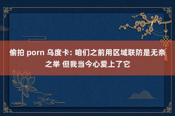 偷拍 porn 乌度卡: 咱们之前用区域联防是无奈之举 但我当今心爱上了它