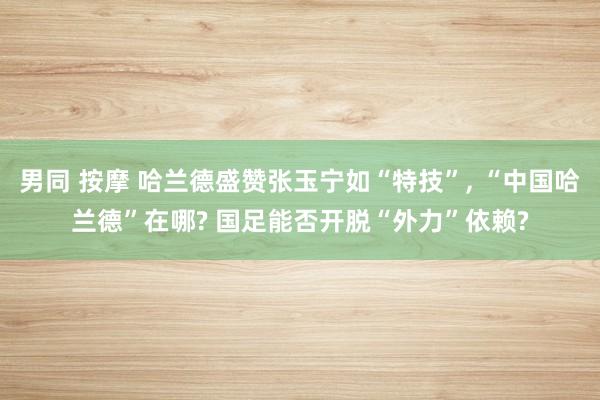 男同 按摩 哈兰德盛赞张玉宁如“特技”， “中国哈兰德”在哪? 国足能否开脱“外力”依赖?
