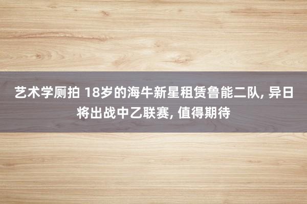 艺术学厕拍 18岁的海牛新星租赁鲁能二队， 异日将出战中乙联赛， 值得期待
