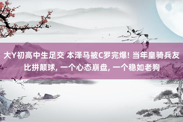 大Y初高中生足交 本泽马被C罗完爆! 当年皇骑兵友比拼颠球， 一个心态崩盘， 一个稳如老狗