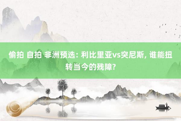 偷拍 自拍 非洲预选: 利比里亚vs突尼斯， 谁能扭转当今的残障?