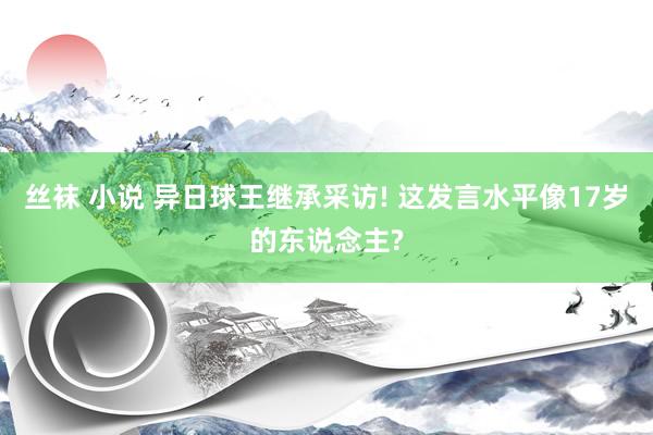 丝袜 小说 异日球王继承采访! 这发言水平像17岁的东说念主?
