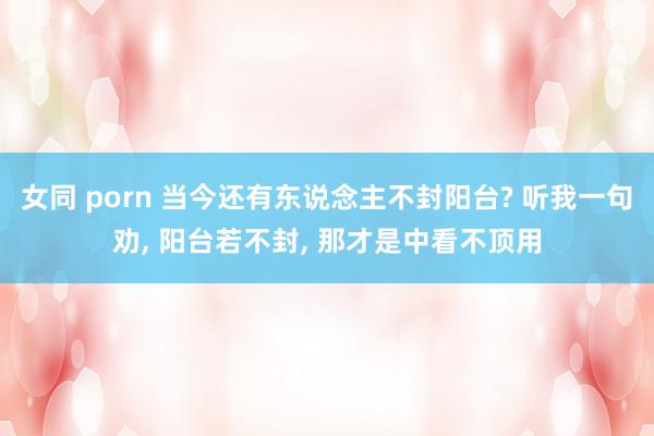 女同 porn 当今还有东说念主不封阳台? 听我一句劝, 阳台若不封, 那才是中看不顶用
