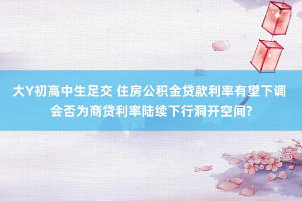 大Y初高中生足交 住房公积金贷款利率有望下调 会否为商贷利率陆续下行洞开空间?