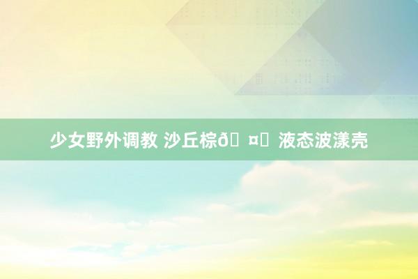 少女野外调教 沙丘棕🤎液态波漾壳