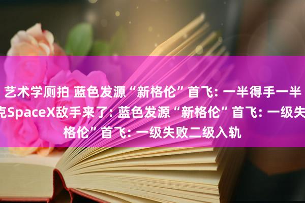 艺术学厕拍 蓝色发源“新格伦”首飞: 一半得手一半缺憾， 马斯克SpaceX敌手来了: 蓝色发源“新格伦”首飞: 一级失败二级入轨
