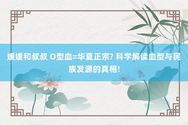 媛媛和叔叔 O型血=华夏正宗? 科学解读血型与民族发源的真相!