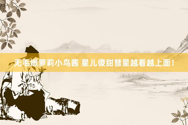 无毛嫩萝莉小鸟酱 星儿傻甜彗星越看越上面！