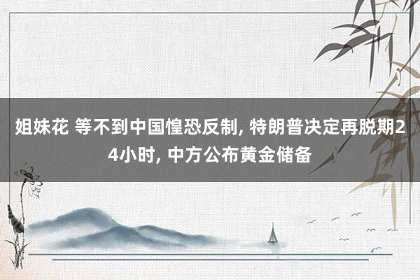 姐妹花 等不到中国惶恐反制， 特朗普决定再脱期24小时， 中方公布黄金储备