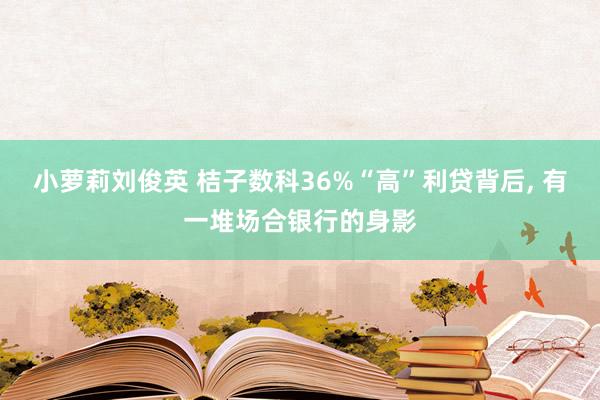 小萝莉刘俊英 桔子数科36%“高”利贷背后， 有一堆场合银行的身影