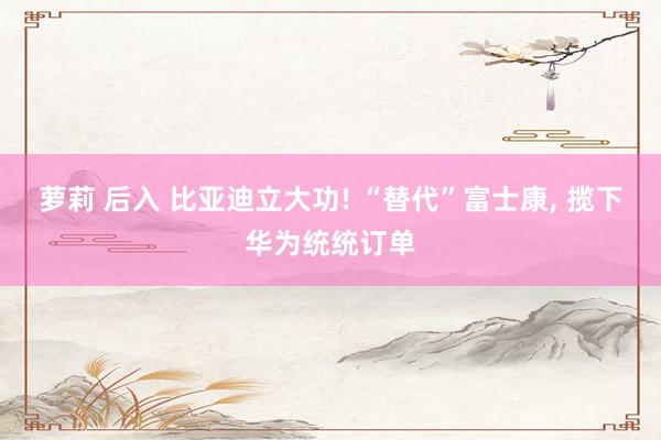 萝莉 后入 比亚迪立大功! “替代”富士康， 揽下华为统统订单