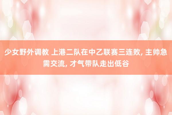 少女野外调教 上港二队在中乙联赛三连败， 主帅急需交流， 才气带队走出低谷
