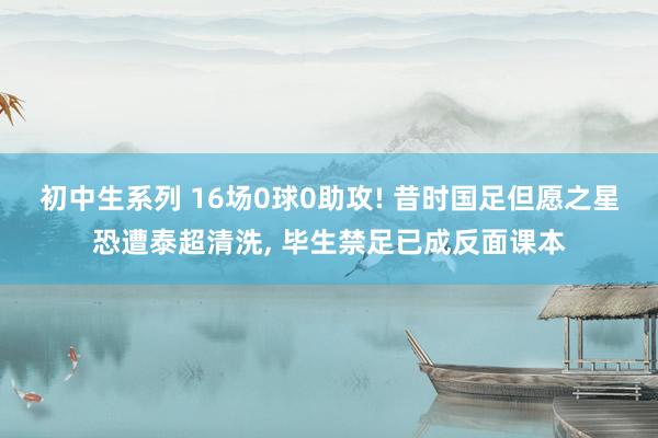 初中生系列 16场0球0助攻! 昔时国足但愿之星恐遭泰超清洗， 毕生禁足已成反面课本