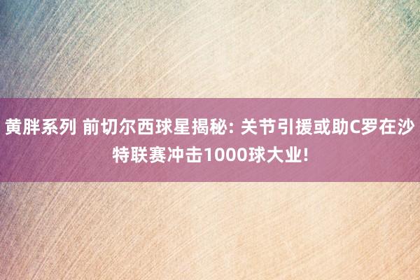 黄胖系列 前切尔西球星揭秘: 关节引援或助C罗在沙特联赛冲击1000球大业!