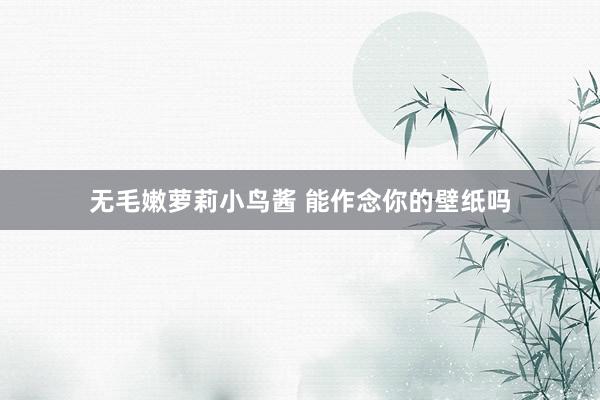 无毛嫩萝莉小鸟酱 能作念你的壁纸吗