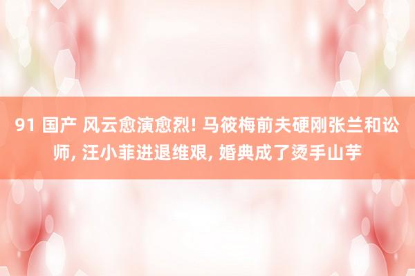 91 国产 风云愈演愈烈! 马筱梅前夫硬刚张兰和讼师， 汪小菲进退维艰， 婚典成了烫手山芋
