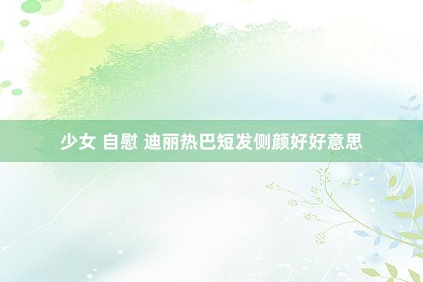 少女 自慰 迪丽热巴短发侧颜好好意思