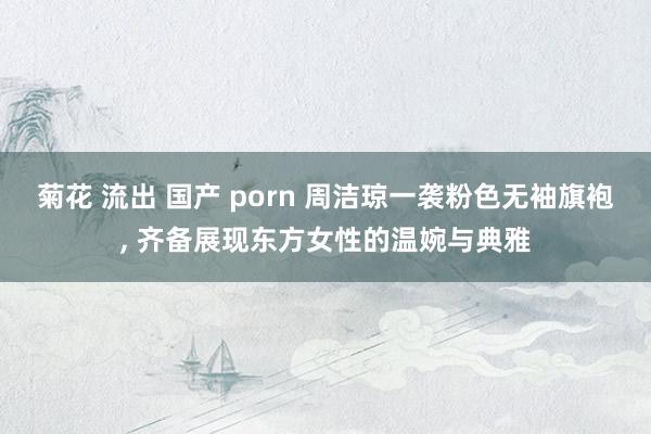 菊花 流出 国产 porn 周洁琼一袭粉色无袖旗袍， 齐备展现东方女性的温婉与典雅