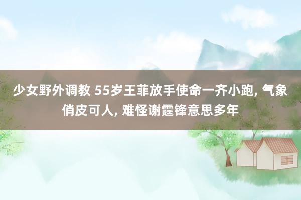 少女野外调教 55岁王菲放手使命一齐小跑， 气象俏皮可人， 难怪谢霆锋意思多年