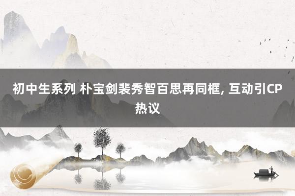 初中生系列 朴宝剑裴秀智百思再同框， 互动引CP热议