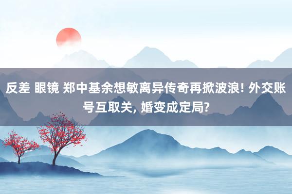 反差 眼镜 郑中基余想敏离异传奇再掀波浪! 外交账号互取关， 婚变成定局?