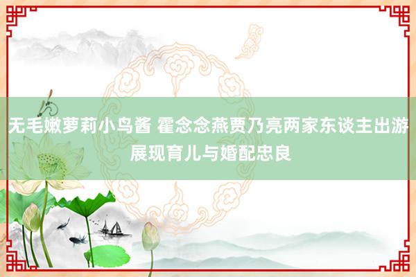 无毛嫩萝莉小鸟酱 霍念念燕贾乃亮两家东谈主出游 展现育儿与婚配忠良