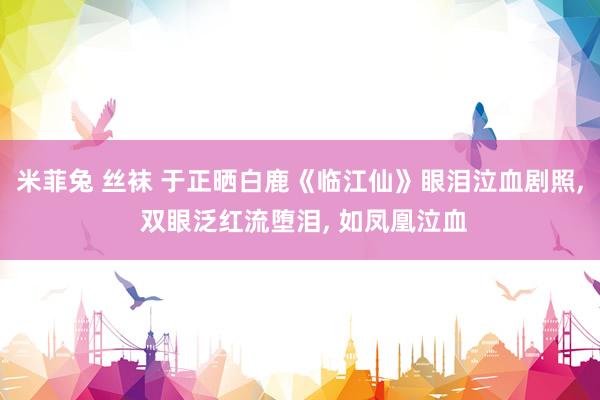米菲兔 丝袜 于正晒白鹿《临江仙》眼泪泣血剧照， 双眼泛红流堕泪， 如凤凰泣血