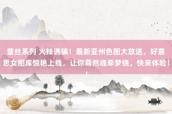 蕾丝系列 火辣诱骗！最新亚州色图大放送，好意思女图库惊艳上线，让你蓦然魂牵梦绕，快来体验！