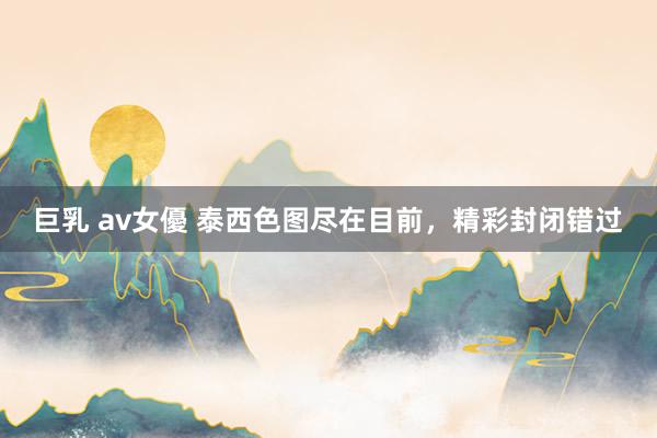 巨乳 av女優 泰西色图尽在目前，精彩封闭错过