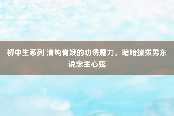 初中生系列 清纯青娥的劝诱魔力，暗暗撩拨男东说念主心弦