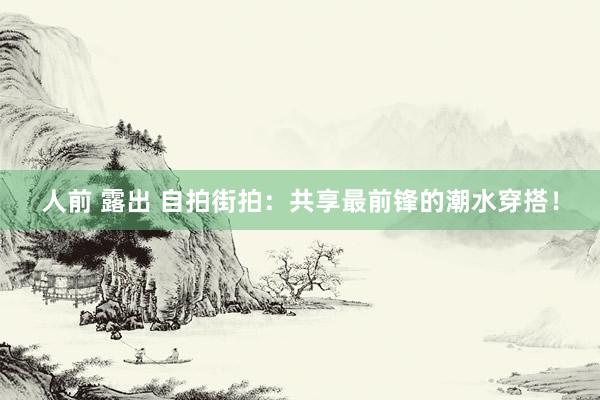 人前 露出 自拍街拍：共享最前锋的潮水穿搭！