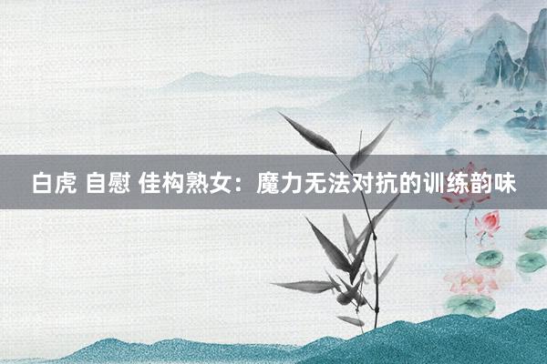 白虎 自慰 佳构熟女：魔力无法对抗的训练韵味