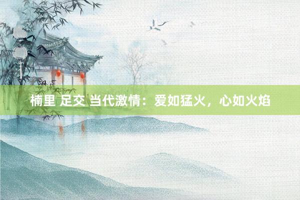 楠里 足交 当代激情：爱如猛火，心如火焰