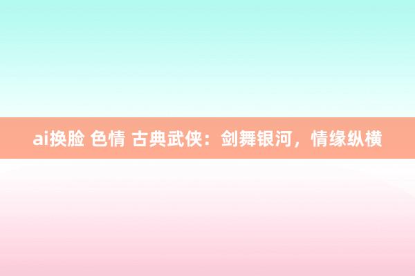 ai换脸 色情 古典武侠：剑舞银河，情缘纵横