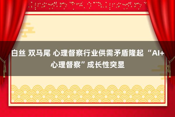 白丝 双马尾 心理督察行业供需矛盾隆起 “AI+心理督察”成长性突显