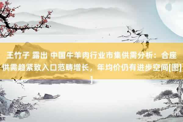 王竹子 露出 中国牛羊肉行业市集供需分析：合座供需趋紧致入口范畴增长，年均价仍有进步空间[图]