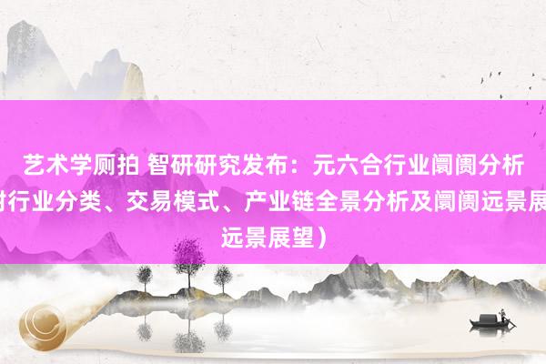 艺术学厕拍 智研研究发布：元六合行业阛阓分析（附行业分类、交易模式、产业链全景分析及阛阓远景展望）