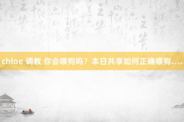 chloe 调教 你会喂狗吗？本日共享如何正确喂狗….