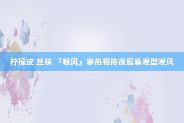 柠檬皮 丝袜 『喉风』寒热相抟痰涎壅喉型喉风