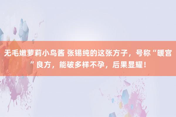 无毛嫩萝莉小鸟酱 张锡纯的这张方子，号称“暖宫”良方，能破多样不孕，后果显耀！